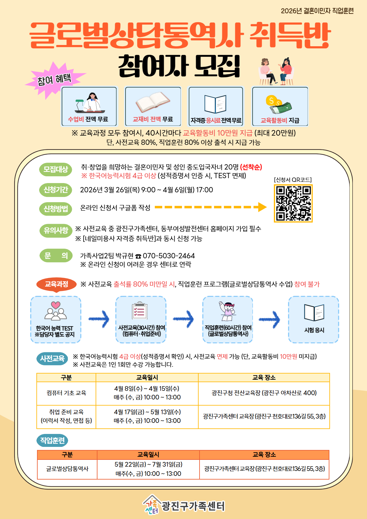 2026년 결혼이민자 직업훈련  글로벌상담통역사 취득반 참여자 모집  참여 혜택 수업비 전액 무료 교재비 전액 무료 자격증 응시료 전액무료 교육활동비 지급  ※ 교육과정 모두 참여시, 40시간마다 교육활동비 10만원 지급 (최대 20만원) 단, 사전교육 80%, 직업훈련 80% 이상 출석 시 지급 가능  모집대상 취&middot;창업을 희망하는 결혼이민자 및 성인 중도입국자녀 20명 (선착순) ※ 한국어능력시험 4급 이상 (성적증명서 인증 시, TEST 면제)  신청기간 2026년 3월 26일(목) 9:00 ~ 4월 6일(월) 17:00  신청방법 온라인 신청서 구글폼 작성  유의사항 ※ 사전교육 중 광진구가족센터, 동부여성발전센터 홈페이지 가입 필수 ※ [네일미용사 자격증 취득반]과 동시 신청 가능  문의 가족사업2팀 박규현 ☎ 070-5030-2464 ※ 온라인 신청이 어려운 경우 센터로 연락  [신청서 QR코드]  교육과정 ※ 사전교육 출석률 80% 미만 시, 직업훈련 프로그램(글로벌상담통역사 수업) 참여 불가  한국어 능력 TEST ※담당자 별도 공지 &rarr; 사전교육(30시간) 참여 (컴퓨터&middot;취업준비) &rarr; 직업훈련(60시간) 참여 (글로벌상담통역사) &rarr; 시험 응시  사전교육 ※ 한국어능력시험 4급 이상(성적증명서 확인) 시, 사전교육 면제 가능 (단, 교육활동비 10만원 미지급) ※ 사전교육은 1인 1회만 수강 가능합니다.  구분 / 교육일시 / 교육 장소 컴퓨터 기초 교육 4월 8일(수) ~ 4월 15일(수) 매주 (수, 금) 10:00 ~ 13:00 광진구청 전산교육장 (광진구 아차산로 400)  취업 준비 교육 (이력서 작성, 면접 등) 4월 17일(금) ~ 5월 13일(수) 매주 (수, 금) 10:00 ~ 13:00 광진구가족센터 교육장 (광진구 천호대로136길 55, 3층)  직업훈련 구분 / 교육일시 / 교육 장소 글로벌상담통역사 5월 22일(금) ~ 7월 31일(금) 매주(수, 금) 10:00 ~ 13:00 광진구가족센터 교육장 (광진구 천호대로136길 55, 3층)  광진구가족센터